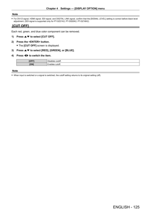 Page 125Chapter 4 Settings — [DISPLAY OPTION] menu
ENGLISH - 125
Note
 fFor DVI - D signal, HDMI signal, SDI signal, and DIGITAL LINK signal, confirm that the [SIGNAL LEVEL] setting is correct before black level 
adjustment. (SDI signal is supported only for PT- DZ21K2, PT- DS20K2, PT- DZ16K2)
[CUT OFF]
Each red, green, and blue color component can be removed.
1)
 
Press 
 as to select [CUT OFF].
2)
 
Press the  button.
 fThe 

[CUT OFF] screen is displayed.
3)
 
Press 
 as to select [RED], [GREEN], or [BLUE]....