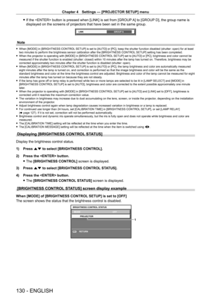 Page 130Chapter 4 Settings — [PROJECTOR SETUP] menu
130 - ENGLISH
 fIf the  button is pressed when [LINK] is set from [GROUP  A] to [GROUP D], the group name is 
displayed on the screens of projectors that have been set in the same gr\
oup.
LINK GROUP A
Note
 fWhen [MODE] in [BRIGHTNESS CONTROL  SETUP] is set to [AUTO] or [PC], keep the shutter function disabled (shutter: open) for at least 
two minutes to perform the brightness sensor calibration after the [BRIGHTNESS CONTROL  SETUP] setting has been...