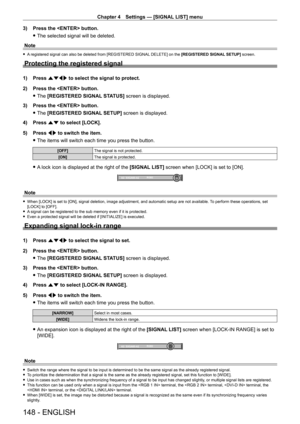 Page 148Chapter 4 Settings — [SIGNAL LIST] menu
148 - ENGLISH
3) Press the  button.
 fThe selected signal will be deleted.
Note
 f A registered signal can also be deleted from [REGISTERED SIGNAL DELETE] on the [REGISTERED SIGNAL SETUP] screen.
Protecting the registered signal
1) Press  asqw to select the signal to protect.
2)  
Press the  button.
 fThe 

[REGISTERED SIGNAL STATUS] screen is displayed.
3)
 
Press the  button.
 fThe 

[REGISTERED SIGNAL SETUP] screen is displayed.
4)
 
Press 
 as to select...