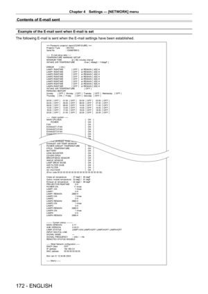 Page 172Chapter 4 Settings — [NETWORK] menu
172 - ENGLISH
Contents of E-mail sent
Example of the E-mail sent when E-mail is set
The following E-mail is sent when the E-mail settings have been establis\
hed.
=== P anas onic  pr ojec t or  r epor t ( CO NF I G URE )  ===
P r ojec t or  T y pe  :  DZ 21K 2
S er ial No  :  123456789012
-----  E-mail set up dat a -----
T EMPERAT URE WARNING  SET UP 
M I NI M UM  T I M E   at  [  60]  m inut es  int er v al 
I NT A K E  A I R T E M P E RA T URE   O v er  [  46degC /...