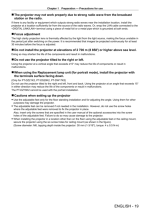 Page 19Chapter 1 Preparation — Precautions for use
ENGLISH - 19
 rThe projector may not work properly due to strong radio wave from the br\
oadcast 
station or the radio.
If there is any facility or equipment which outputs strong radio waves near the installation location, install the 
projector at a location sufficiently far from the source of the radio waves. Or , wrap the LAN cable connected to the 
 terminal using a piece of metal foil or a metal pipe which is grounded at both ends.
 r Focus adjustment
The...