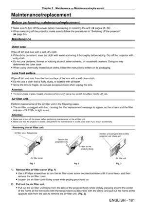 Page 181Chapter 5 Maintenance — Maintenance/replacement
ENGLISH - 181
Maintenance/replacement
Before performing maintenance/replacement
 fMake sure to turn of f the power before maintaining or replacing the unit. ( x pages 58, 64)
 fWhen switching of

f the projector, make sure to follow the procedures in “Switching off the projector” 
(x
  page   64).
Maintenance
Outer case
Wipe off dirt and dust with a soft, dry cloth.
 fIf the dirt is persistent, soak the cloth with water and wring it thorou\
ghly before...