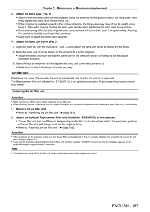 Page 187Chapter 5 Maintenance — Maintenance/replacement
ENGLISH - 187
3) Attach the lamp case. (Fig. 1)
 fSlowly insert the lamp case into the projector along the grooves for the\
 guide to attach the lamp case, then 
firmly tighten the lamp case fixing screws (x2).
 fIf the projector is installed upward in the vertical direction, the lamp\
 case may drop of

f on its weight when 
fixing it. Take extra care by holding the lamp case handle when tightening the lamp case fixing screws.
 f If you are having...