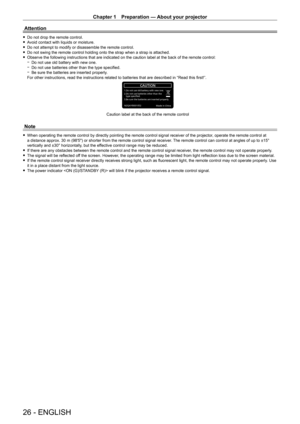 Page 26Chapter 1 Preparation — About your projector
26 - ENGLISH
Attention
 fDo not drop the remote control. fA
void contact with liquids or moisture.
 fDo not attempt to modify or disassemble the remote control. fDo not swing the remote control holding onto the strap when a strap is a\
ttached. fObserve the following instructions that are indicated on the caution label at the back of the remote control: gDo not use old battery with new one. gDo not use batteries other than the type specified. gBe sure the...