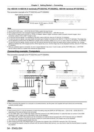 Page 54Chapter 2 Getting Started — Connecting
54 - ENGLISH
For / terminals (PT-DZ21K2, PT- DS20K2),  terminal (PT- DZ16K2)
The connection example is for PT-DZ21K2 and PT- DS20K2.
SD-SDI signal, HD-SDI signal, or 3G-SDI 
signal
Digital VCR for commercial use
Note
 f
Use the [PICTURE] menu  → [SYSTEM SELECTOR] to switch the input format. fSome external devices to be connected require the [DISPLA
Y OPTION] menu → [SDI IN] to be set.
 fUse a 5CFB or higher (such as 5CFB, or 7CFB) or a Belden 1694A

 or higher...