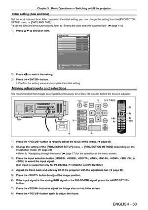 Page 63Chapter 3 Basic Operations — Switching on/off the projector
ENGLISH - 63
Initial setting (date and time)
Set the local date and time. After completed the initial setting, you can change the setting from the [PROJECTOR 
SETUP] menu → [DATE AND TIME].
To set the date and time automatically, refer to “Setting the date and time automatically” (x
  page   140).
1)
 
Press 
 as to select an item.
20XX6/6
11123456
MONTH
D AY
HOUR
MINUTE
SECOND
Please set the date and time of the built-in clock of the...