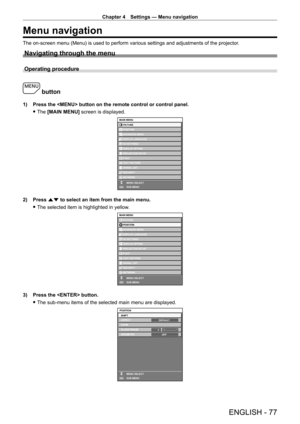 Page 77Chapter 4 Settings — Menu navigation
ENGLISH - 77
Menu navigation
The on-screen menu (Menu) is used to perform various settings and adjustments of the projector.
Navigating through the menu
Operating procedure
 button
1) Press the  button on the remote control or control panel.
 fThe 

[MAIN MENU] screen is displayed.
MAIN MENUPICTURE
POSITION
ADVANCED MENU
DISPLAY LANGUAGE
DISPLAY OPTION 3D SETTINGS
PROJECTOR SETUP
TEST PATTERN
SIGNAL LIST
SECURITY
NETWORK
MENU SELECT
SUB MENU
P IN P
ENTER
2) Press  as...