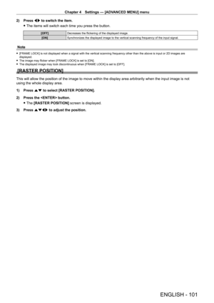 Page 101Chapter 4 Settings — [ADVANCED MENU] menu
ENGLISH - 101
2) Press qw to switch the item.
 fThe items will switch each time you press the button.
[OFF] Decreases the flickering of the displayed image.
[ON] Synchronizes the displayed image to the vertical scanning frequency of the input signal.
Note
 f[FRAME LOCK] is not displayed when a signal with the vertical scanning frequency other than the above is input or 2D images are 
displayed.
 fThe image may flicker when [FRAME LOCK] is set to [ON]. fThe...