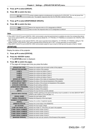 Page 137Chapter 4 Settings — [PROJECTOR SETUP] menu
ENGLISH - 137
5) Press as to select [GROUP].
6)  
Press 
 qw to switch the item.
[A] - [Z] Controls multiple projectors simultaneously by sending the ID of RS - 232C. You can set groups from 
[A] to [Z]. The projector responds when the ID of RS - 232C matches the setting.
7) Press as to select [RESPONSE(ID GROUP)].
8)  
Press 
 qw to switch the item.
[ON] Returns the response when an ID is designated as GROUP.
[OFF] Does not return the response when an ID is...