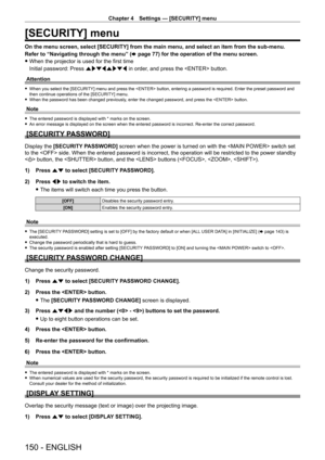 Page 150Chapter 4 Settings — [SECURITY] menu
150 - ENGLISH
[SECURITY] menu
On the menu screen, select [SECURITY] from the main menu, and select an item from the sub-menu.
Refer to “Navigating through the menu” (x
  page   77) for the operation of the menu screen.
 fWhen the projector is used for the first time
Initial password: Press  awsqawsq in order

, and press the  button.
Attention
 f When you select the [SECURITY] menu and press the  button, entering a password is required. Enter the preset password and...