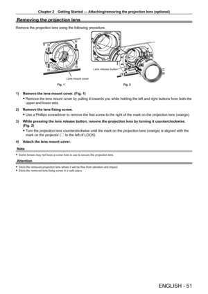 Page 51Chapter 2 Getting Started — Attaching/removing the projection lens (optional)
ENGLISH - 51
Removing the projection lens
Remove the projection lens using the following procedure.
(i)
(i)
(i)
(i)
(ii)
Lens release buttonFig. 2
Fig. 1 Lens mount cover
1) Remove the lens mount cover
. (Fig. 1)
 fRemove the lens mount cover by pulling it towards you while holding the \
left and right buttons from both the 
upper and lower side.
2)

 
Remove the lens fixing screw
 .
 fUse a Phillips screwdriver to remove the...