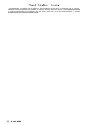 Page 56Chapter 2 Getting Started — Connecting
56 - ENGLISH
 fFor twisted-pair-cable transmitters of other manufacturers of which the operation has been verified with the projector , visit the Panasonic 
website (http://panasonic.net/avc/projector/). Note that the verification for devices of other manufacturers has been made for the items set 
by Panasonic Corporation, and not all the operations have been verified. For operation or performance problems caused by the devices of 
other manufacturers, contact the...