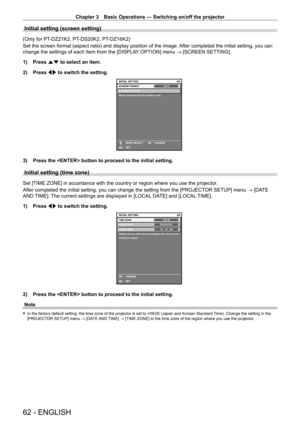 Page 62Chapter 3 Basic Operations — Switching on/off the projector
62 - ENGLISH
Initial setting (screen setting)
(Only for PT-DZ21K2, PT- DS20K2, PT- DZ16K2)
Set the screen format (aspect ratio) and display position of the image.  After completed the initial setting, you can 
change the settings of each item from the [DISPLAY OPTION] menu → [SCREEN SETTING].
1)
 
Press 
 as to select an item.
2)
 
Press 
 qw to switch the setting.
16:104/6
SCREEN POSITION
Set as necessary for the screen in use.
INITIAL SETTING...