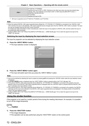 Page 72Chapter 3 Basic Operations — Operating with the remote control
72 - ENGLISH
*1
(PT-DZ21K2, PT- DS20K2)
Switches the input to SDI1 or SDI2. Switches to the other input when one\
 input has already been 
selected. Also, input selection can be fixed to SDI1 or SDI2 using the [SECURITY] menu  → 
[CONTROL DEVICE SETUP].
(PT
-

DZ16K2)
Switches the input to SDI.
*1 SDI input is supported only for PT- DZ21K2, PT- DS20K2, and PT- DZ16K2.
Note
 fWhen the optional DIGIT AL LINK output supported device (Model No.:...