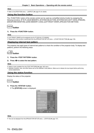 Page 74Chapter 3 Basic Operations — Operating with the remote control
74 - ENGLISH
Note
 fRefer to the [POSITION] menu  →  [ASPECT] (x   page   91) for details.
Using the function button
The  button of the remote control can be used as a simplified shortcut button by assigning the 
following functions: [P IN P], [SUB MEMORY], [SYSTEM SELECTOR], [SYSTEM DAYLIGHT VIEW], [FREEZE], 
[WAVEFORM MONITOR], [LENS MEMORY LOAD], [LEFT/RIGHT SWAP], [PROJECTION METHOD]
 button
1) Press the  button.
Note
 f [LEFT/RIGHT...