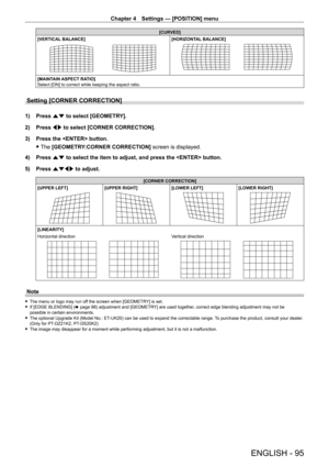 Page 95Chapter 4 Settings — [POSITION] menu
ENGLISH - 95
[CURVED]
[VERTICAL BALANCE]
[HORIZONTAL BALANCE]
[MAINTAIN ASPECT RATIO]
Select [ON] to correct while keeping the aspect ratio.
Setting [CORNER CORRECTION]
1) Press  as to select [GEOMETRY].
2)  
Press 
 qw to select [CORNER CORRECTION].
3)
 
Press the  button.
 fThe 

[GEOMETRY:CORNER CORRECTION] screen is displayed.
4)
 
Press 
 as to select the item to adjust, and press the  button.
5)
 
Press 
 asqw to adjust.
[CORNER CORRECTION]
[UPPER LEFT]
[UPPER...