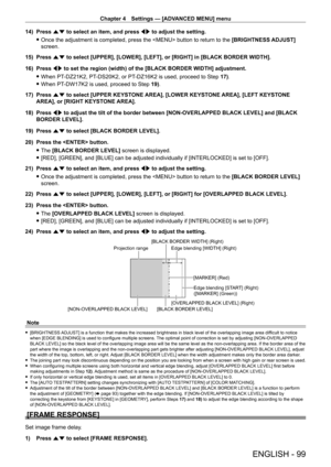 Page 99Chapter 4 Settings — [ADVANCED MENU] menu
ENGLISH - 99
14) Press as to select an item, and press qw to adjust the setting.
 fOnce the adjustment is completed, press the  button to return to the  [BRIGHTNESS ADJUST]

 
screen.
15)
 
Press 
 as to select [UPPER], [LOWER], [LEFT], or [RIGHT] in [BLACK BORDER WIDTH].
16)
 
Press 
 qw to set the region (width) of the [BLACK BORDER WIDTH] adjustment.
 fWhen PT-

DZ21K2, PT
-
 DS20K2, or PT
-
 DZ16K2 is used, proceed to Step 17).
 fWhen PT-

DW17K2 is used,...