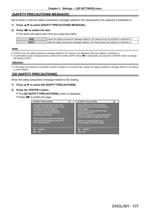 Page 107Chapter 4 Settings — [3D SETTINGS] menu
ENGLISH - 107
[SAFETY PRECAUTIONS MESSAGE]
Set to show or hide the safety precautions message related to 3D viewing\
 when the projector is switched on.
1) 
Press 
 as to select [SAFETY PRECAUTIONS MESSAGE].
2)
 
Press 
 qw to switch the item.
 fThe items will switch each time you press the button.
[ON] Shows the safety precautions message related to 3D viewing when the proj\
ector is switched on.
[OFF] Hides the safety precautions message related to 3D viewing...