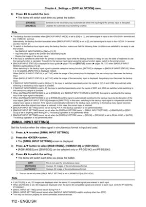 Page 112Chapter 4 Settings — [DISPLAY OPTION] menu
112 - ENGLISH
6) Press qw to switch the item.
 fThe items will switch each time you press the button.
[ENABLE] Switches to the secondary input automatically when the input signal for \
primary input is disrupted.
[DISABLE] Disables the automatic input switching function.
Note
 fThe backup function is enabled when [BACKUP  INPUT MODE] is set to [ON] or [1], and same signal is input to the  terminal and 
the  terminal.
Alternatively, the backup function is enabled...