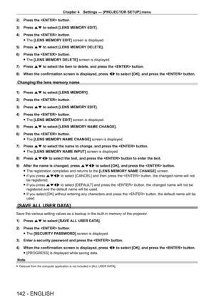 Page 142Chapter 4 Settings — [PROJECTOR SETUP] menu
142 - ENGLISH
2) Press the  button.
3)  
Press 
 as to select [LENS MEMORY EDIT].
4)
 
Press the  button.
 fThe 

[LENS MEMORY EDIT] screen is displayed.
5)
 
Press 
 as to select [LENS MEMORY DELETE].
6)
 
Press the  button.
 fThe 

[LENS MEMORY DELETE] screen is displayed.
7)
 
Press 
 as to select the item to delete, and press the  button.
8)
 
When the confirmation screen is displayed, press  qw

 to select [OK], and press the  button.
Changing the lens...