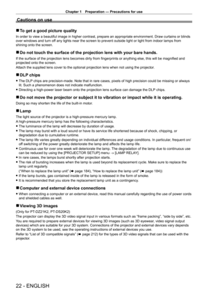 Page 22Chapter 1 Preparation — Precautions for use
22 - ENGLISH
Cautions on use
 rTo get a good picture quality
In order to view a beautiful image in higher contrast, prepare an approp\
riate environment. Draw curtains or blinds 
over windows and turn off any lights near the screen to prevent outside light or light from indo\
or lamps from 
shining onto the screen.
 rDo not touch the surface of the projection lens with your bare hands.
If the surface of the projection lens becomes dirty from fingerprints or...