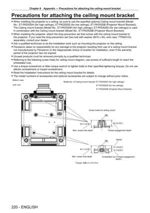 Page 220Chapter 6 Appendix — Precautions for attaching the ceiling mount bracket
220 - ENGLISH
Precautions for attaching the ceiling mount bracket
 fWhen installing the projector to a ceiling, be sure to use the specified optional Ceiling mount bracket (Model 
No.: ET
-

PKD520H (for high ceilings), ET
-
 PKD520S (for low ceilings), ET
-
 PKD520B (Projector Mount Bracket)). 
The Ceiling mount bracket (Model No.: ET
-

PKD520H (for high ceilings), ET
-
 PKD520S (for low ceilings)) is used 
in combination with the...