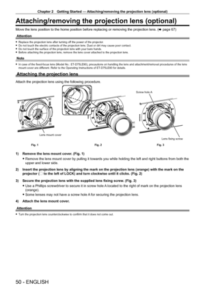 Page 50Chapter 2 Getting Started — Attaching/removing the projection lens (optional)
50 - ENGLISH
Attaching/removing the projection lens (optional)
Move the lens position to the home position before replacing or removing the projection lens. (x   page   67)
Attention
 f Replace the projection lens after turning of f the power of the projector. fDo not touch the electric contacts of the projection lens. Dust or dirt \
may cause poor contact. fDo not touch the surface of the projection lens with your bare hands....