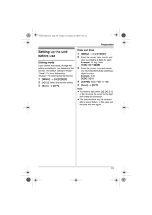 Page 13Preparation
13
Setting up the unit 
before use
Dialing mode
If you cannot make calls, change this 
setting according to your telephone line 
service. The default setting is “Tone”.
“Tone”: For tone dial service.
“Pulse”: For rotary/pulse dial service.
1{MENU} i {#}{1}{2}{0}
2{V}/{^}: Select the desired setting.
3{Save} i {OFF}
Date and time
1
{MENU} i {#}{1}{0}{1}
2Enter the current date, month, and 
year by selecting 2 digits for each.
Example:15 July, 2008
{1}{5} {0}{7} {0}{8}
3Enter the current hour...