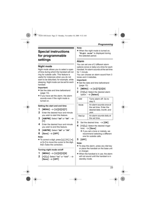 Page 23Programming
23
Special instructions 
for programmable 
settings
Night mode
Night mode allows you to select a span 
of time during which the handset will not 
ring for outside calls. This feature is 
useful for instances when you do not 
want to be disturbed, for example, while 
sleeping. Night mode can be set for each 
handset.
Important:
LSet the date and time beforehand 
(page 13).
LIf you have set the alarm, the alarm 
sounds even if the night mode is 
turned on.
Setting the start and end time
1{MENU}...