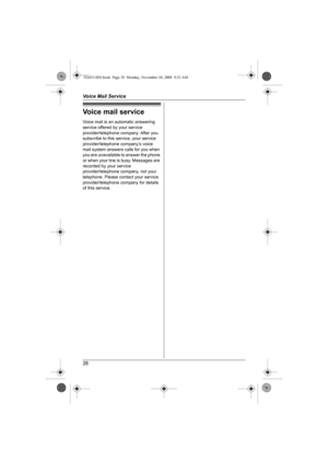 Page 28Voice Mail Service
28
Voice mail service
Voice mail is an automatic answering 
service offered by your service 
provider/telephone company. After you 
subscribe to this service, your service 
provider/telephone company’s voice 
mail system answers calls for you when 
you are unavailable to answer the phone 
or when your line is busy. Messages are 
recorded by your service 
provider/telephone company, not your 
telephone. Please contact your service 
provider/telephone company for details 
of this...