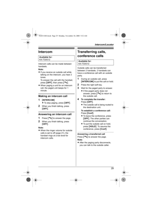 Page 29Intercom/Locator
29
Intercom
Intercom calls can be made between 
handsets.
Note:
LIf you receive an outside call while 
talking on the intercom, you hear 2 
tones.
To answer the call with the handset, 
press {OFF}, then press {C}.
LWhen paging a unit for an intercom 
call, the paged unit beeps for 1 
minute.
Making an intercom call
1
{INTERCOM}
LTo stop paging, press {OFF}.
2When you finish talking, press 
{OFF}.
Answering an intercom call
1
Press {C} to answer the page.
2When you finish talking, press...