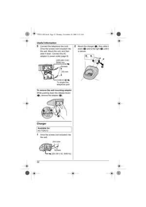 Page 32Useful Information
32
5Connect the telephone line cord. 
Drive the screws (not included) into 
the wall. Mount the unit, and then 
slide it down. Connect the AC 
adaptor to power outlet (page 9).
To remove the wall mounting adaptor
While pushing down the release levers 
(A), remove the adaptor (B).
Charger
1
Drive the screws (not included) into 
the wall.
2Mount the charger (A), then slide it 
down (B) and to the right (C) until it 
is secure.
Available for:
KX-TG4312
(220-240 V AC, 
50/60 Hz)
Screws
83...