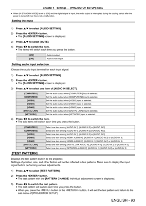 Page 93Chapter 4 Settings — [PROJECTOR SETUP] menu
ENGLISH - 93
 
f When [IN STANDBY MODE] is set to [ON] and the digital signal is input, the audio output is interrupted during the cooling period after the 
power is turned off, but this is not a malfunction.
Setting the mute
1) 
Press as to select [AUDIO SETTING].
2)  Press the  button.
 
f The
 [AUDIO SETTING]  screen is displayed.
3)  Press as to select [MUTE].
4)  Press qw to switch the item.
 
f The items will switch each time you press the button.
[OFF]...