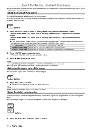 Page 52Chapter 3 Basic Operations — Operating with the remote control
52 - ENGLISH
 
f If the automatic setup function is used while moving images are being input, the adjustment may not be performed properly even for an RGB 
signal that can use automatic setup. 
Using the SCREEN ADJ button
The 
[SCREEN ADJUSTMENT]  screen can be displayed.
You can correct the distortion of the projected image that occurs when th\
e projector is installed tilted or when the
screen is tilted or curved.
 button
1)  Press the...