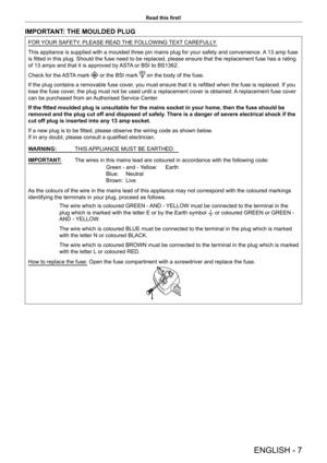 Page 7ENGLISH - 7
Read this first!
IMPORTANT: THE MOULDED PLUG
FOR YOUR SAFETY, PLEASE READ THE FOLLOWING TEXT CAREFULLY.
This appliance is supplied with a moulded three pin mains plug for your \
safety and convenience. A 13 amp fuse 
is fitted in this plug. Should the fuse need to be replaced, please ensure that the replacement fuse has a rating 
of 13 amps and that it is approved by ASTA or BSI to BS1362.
Check for the ASTA mark 
 or the BSI mark  on the body of the fuse.
If the plug contains a removable...