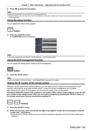 Page 59Chapter 3 Basic Operations — Operating with the remote control
ENGLISH - 59
2) 
Press qw to select the test pattern.
Note
 
f Setting is also available from the [TEST PATTERN] (
x page 99) menu.
 
f Settings of position, size, and other factors will not be reflected in test patterns. Make sure to display the input signal before performing 
various adjustments.
Using the status function
You can display the status of the projector.
 button
1) 
Press the  button.
 
f The 
[STATUS]  screen is displayed....