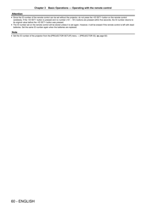 Page 60Chapter 3 Basic Operations — Operating with the remote control
60 - ENGLISH
Attention
 
f Since the ID number of the remote control can be set without the projector
, do not press the  button on the remote control 
carelessly. If the  button is pressed and no number ( - ) buttons are pressed within five seconds, the ID number returns to 
its original value before the  button was pressed.
 
f The ID number set on the remote control will be stored unless it is set again. However
, it will be erased if the...