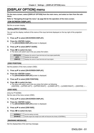 Page 81Chapter 4 Settings — [DISPLAY OPTION] menu
ENGLISH - 81
[DISPLAY OPTION] menu
On the menu screen, select [DISPLAY OPTION] from the main menu, and select an item from the sub-
menu.
Refer to “Navigating through the menu” (
x page 62) for the operation of the menu screen.
[ON-SCREEN DISPLAY]
Set the on-screen display.
Setting [INPUT GUIDE]
You can set the display method of the name of the input terminal displaye\
d on the top right of the projection 
screen.
1) 
Press as to select [ON-SCREEN DISPLAY].
2)...