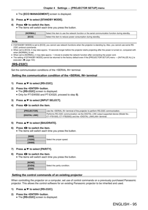 Page 95Chapter 4 Settings — [PROJECTOR SETUP] menu
ENGLISH - 95
 
f The 
[ECO MANAGEMENT]  screen is displayed.
3)  Press as to select [STANDBY MODE].
4)  Press qw to switch the item.
 
f The items will switch each time you press the button.
[NORMAL]
Select this item to use the network function or the serial communication function during standby .  
[ECO] Select this item to reduce power consumption during standby. 
Note
 
f If [STANDBY MODE] is set to [ECO], you cannot use network functions when the projector...