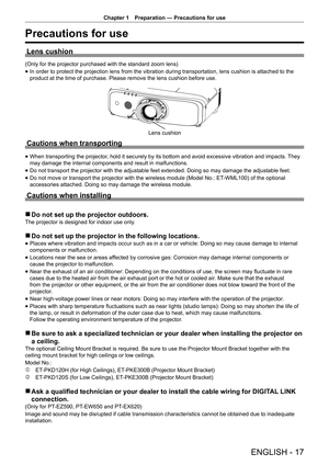 Page 17Chapter 1 Preparation — Precautions for use
ENGLISH - 17
Precautions for use
Lens cushion
(Only for the projector purchased with the standard zoom lens)
 
f In order to protect the projection lens from the vibration during transportation, lens cushion is attached to the 
product at the time of purchase. Please remove the lens cushion before use.
Lens cushion
Cautions when transporting
 
f When transporting the projector, hold it securely by its bottom and avoid excessive vibration and impacts. They 
may...