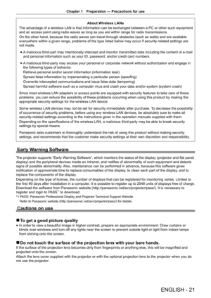 Page 21Chapter 1 Preparation — Precautions for use
ENGLISH - 21
About Wireless LANs
The advantage of a wireless LAN is that information can be exchanged between a PC or other such equipment 
and an access point using radio waves as long as you are within range for radio transmissions.
On the other hand, because the radio waves can travel through obstacles (such as walls) and are available 
everywhere within a given range, problems of the type listed below may occur if security-related settings are 
not made....