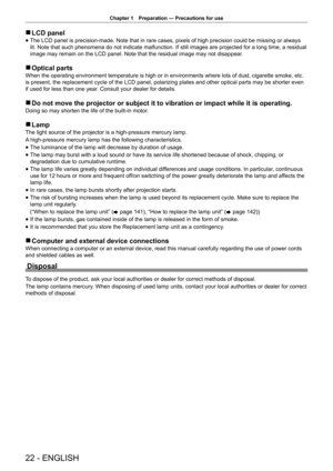 Page 22Chapter 1 Preparation — Precautions for use
22 - ENGLISH
 
r LCD panel
 
f The LCD panel is precision-made. Note that in rare cases, pixels of high precision could be missing or always 
lit. Note that such phenomena do not indicate malfunction. If still images are projected for a long time, a residual 
image may remain on the LCD panel. Note that the residual image may not disappear
.
 
r Optical parts
When the operating environment temperature is high or in environments where lots of dust, cigarette...