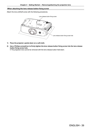 Page 39Chapter 2 Getting Started — Removing/attaching the projection lens
ENGLISH - 39
When attaching the lens release button fixing screw 
Attach the lens antitheft screw with the following procedures.
Lens release button fixing screw
Lens release button fixing screw hole
1) Place the projector upside down on a soft cloth.
2)  Use a Phillips screwdriver to firmly tighten the lens release button fix\
ing screw into the lens release 
button fixing screw hole.
 
f The projection lens cannot be removed with the...