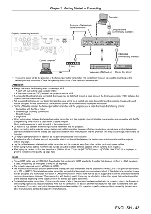 Page 43Chapter 2 Getting Started — Connecting
ENGLISH - 43
Example of twisted-pair-
cable transmitter
Computer
Computer cable
(commercially available)
HDMI cable
(commercially available)
Blu-ray disc player
Video deck (TBC built-in)
Control computer
*1
Projector connecting terminals
Hub
*1  The control target will be the projector or the twisted-pair-cable trans\
mitter. The control itself may not be possible depending on the 
twisted-paircable transmitter. Check the operating instructions of the device to be...