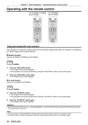 Page 54Chapter 3 Basic Operations — Operating with the remote control
54 - ENGLISH
Operating with the remote control
For PT-EZ590, PT-EW650  
and PT-EX620 For PT-EW550  
and PT-EX520
Using the shutter/AV mute function
If the projector is not used for a certain period of time during the meeting intermission, for example, it is possible to 
turn off the image and the audio temporarily.
 
r Shutter function
(Only for PT -EZ590, PT-EW650 and PT -EX620)
 button
1) Press the  button.
 
f The image and the audio...