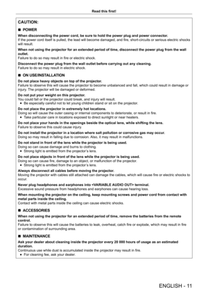 Page 11ENGLISH - 11
Read this first!
CAUTION:
 rPOWER
When disconnecting the power cord, be sure to hold the power plug and power connector
.
If the power cord itself is pulled, the lead will become damaged, and fire, short-circuits or serious electric shocks 
will result.
When not using the projector for an extended period of time, disconnect the power plug from the wall 
outlet.
Failure to do so may result in fire or electric shock.
Disconnect the power plug from the wall outlet before carrying out any c\...
