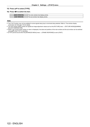 Page 122Chapter 4 Settings — [P IN P] menu
122 - ENGLISH
15) Press as to select [TYPE].
16)  
Press 
 qw to switch the item.
[MAIN WINDOW] The main window has display priority.
[SUB WINDOW] The sub window has display priority.
Note
 fThe P IN P function may not be available for some signals being input or terminals being selected. Refer to “Two-window display 
combination list” ( x
  page   174) for details.
 fThe main window setting values are applied as image adjustment values such as the [PICTURE] menu  →...