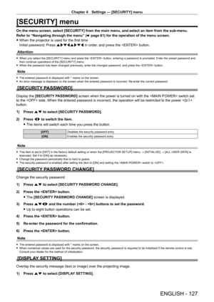 Page 127Chapter 4 Settings — [SECURITY] menu
ENGLISH - 127
[SECURITY] menu
On the menu screen, select [SECURITY] from the main menu, and select an item from the sub-menu.
Refer to “Navigating through the menu” (x
  page   61) for the operation of the menu screen.
 fWhen the projector is used for the first time
Initial password: Press  awsqawsq in order

, and press the  button.
Attention
 f When you select the [SECURITY] menu and press the  button, entering a password is prompted. Enter the preset password and...