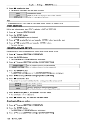 Page 128Chapter 4 Settings — [SECURITY] menu
128 - ENGLISH
2) Press qw to switch the item.
 fThe items will switch each time you press the button.
[OFF] Hides the security message.
[TEXT] Displays the text set in the [SECURITY] menu → [TEXT CHANGE].
[USER LOGO] Displays the image registered by the user.
Note
 fTo create/register the [USER LOGO] image, use “Logo Transfer Software” included in the supplied CD-ROM.
[TEXT CHANGE]
Edit the text to be displayed when [TEXT] is selected in [DISPLA Y SETTING].
1)  
Press...