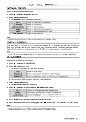 Page 133Chapter 4 Settings — [NETWORK] menu
ENGLISH - 133
[NETWORK STATUS]
Display the status of the projector network.
1) 
Press 
 as to select [NETWORK STATUS].
2)
 
Press the  button.
 fThe 

[NETWORK STATUS] screen is displayed.
[DHCP] Displays the status of use of the DHCP server.
[IP ADDRESS] Displays the [IP ADDRESS].
[SUBNET MASK] Displays the [SUBNET MASK].
[DEFAULT GATEWAY] Displays the [DEFAULT GATEWAY].
[DNS1] Displays the address of the preferred DNS server.
[DNS2] Displays the address of the...